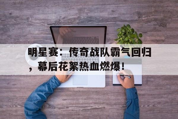 明星赛：传奇战队霸气回归，幕后花絮热血燃爆！